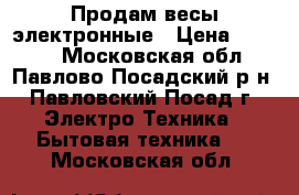 Продам весы электронные › Цена ­ 1 300 - Московская обл., Павлово-Посадский р-н, Павловский Посад г. Электро-Техника » Бытовая техника   . Московская обл.